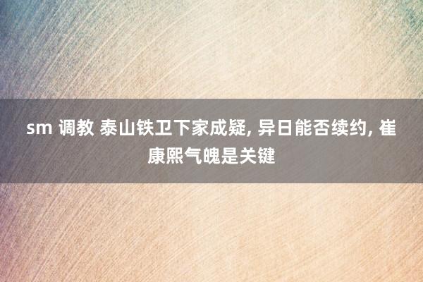 sm 调教 泰山铁卫下家成疑, 异日能否续约, 崔康熙气魄是