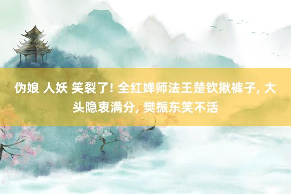 伪娘 人妖 笑裂了! 全红婵师法王楚钦揪裤子, 大头隐衷满分