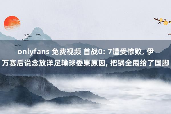 onlyfans 免费视频 首战0: 7遭受惨败, 伊万赛后