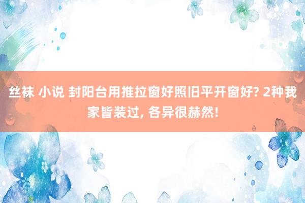 丝袜 小说 封阳台用推拉窗好照旧平开窗好? 2种我家皆装过,