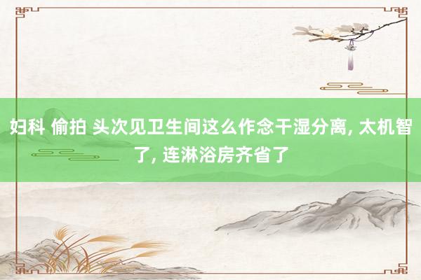 妇科 偷拍 头次见卫生间这么作念干湿分离, 太机智了, 连淋