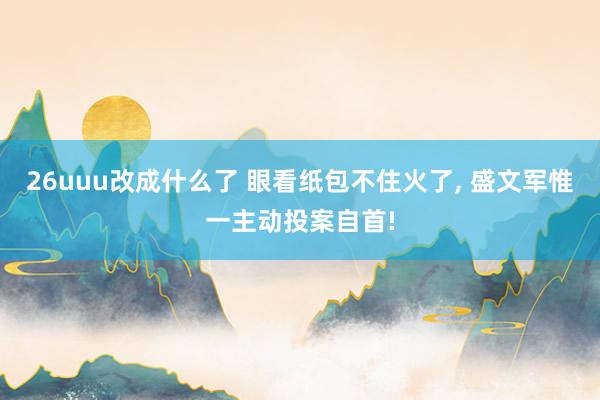 26uuu改成什么了 眼看纸包不住火了, 盛文军惟一主动投案