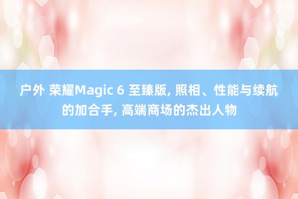 户外 荣耀Magic 6 至臻版, 照相、性能与续航的加合手