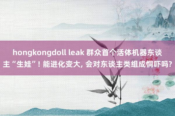 hongkongdoll leak 群众首个活体机器东谈主“
