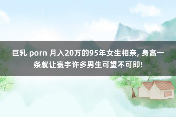 巨乳 porn 月入20万的95年女生相亲, 身高一条就让寰