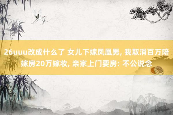 26uuu改成什么了 女儿下嫁凤凰男, 我取消百万陪嫁房20