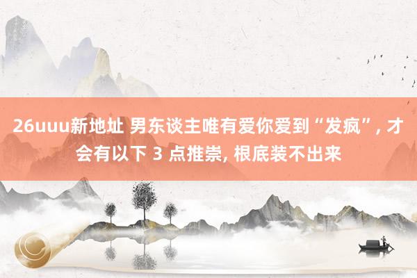26uuu新地址 男东谈主唯有爱你爱到“发疯”, 才会有以下