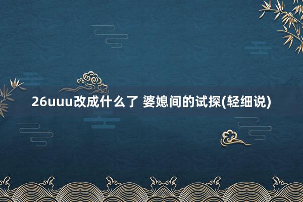 26uuu改成什么了 婆媳间的试探(轻细说)