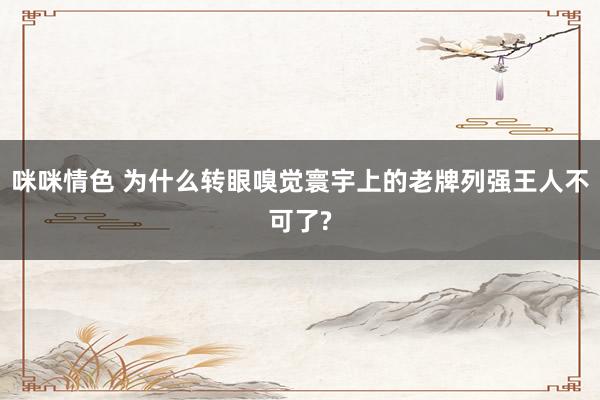 咪咪情色 为什么转眼嗅觉寰宇上的老牌列强王人不可了?
