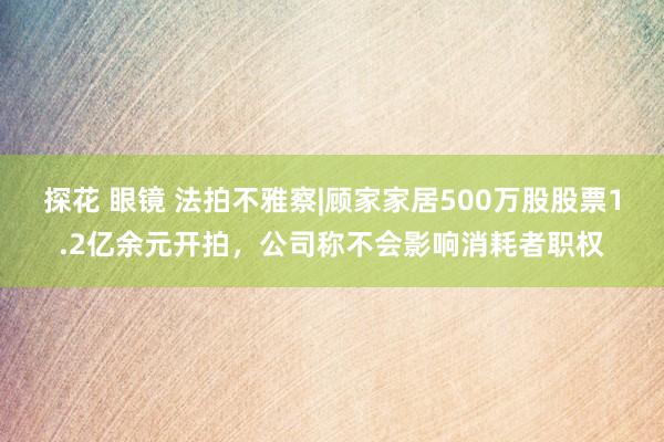 探花 眼镜 法拍不雅察|顾家家居500万股股票1.2亿余元开