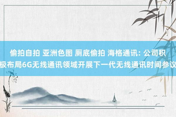 偷拍自拍 亚洲色图 厕底偷拍 海格通讯: 公司积极布局6G无