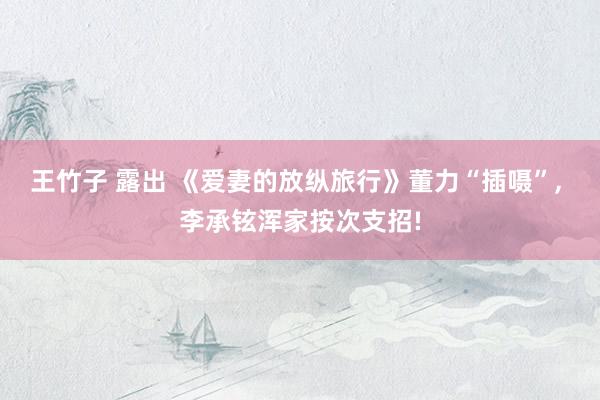 王竹子 露出 《爱妻的放纵旅行》董力“插嗫”, 李承铉浑家按