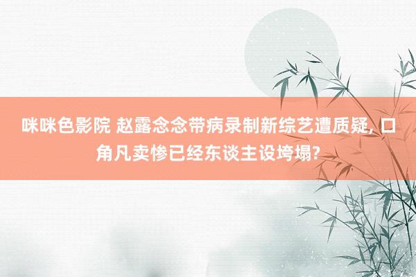 咪咪色影院 赵露念念带病录制新综艺遭质疑, 口角凡卖惨已经东