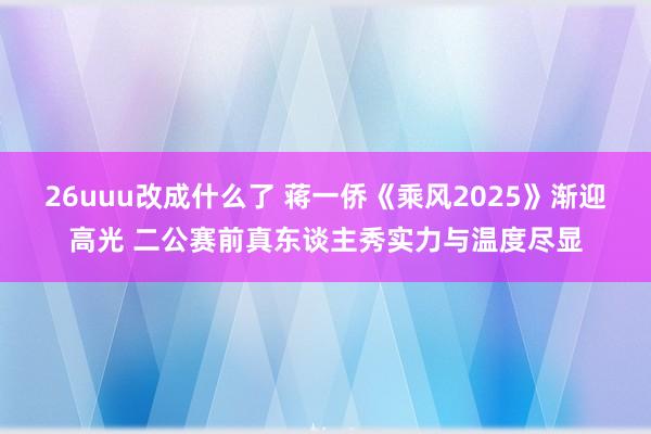 26uuu改成什么了 蒋一侨《乘风2025》渐迎高光 二公赛