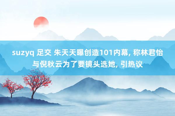 suzyq 足交 朱天天曝创造101内幕, 称林君怡与倪秋云