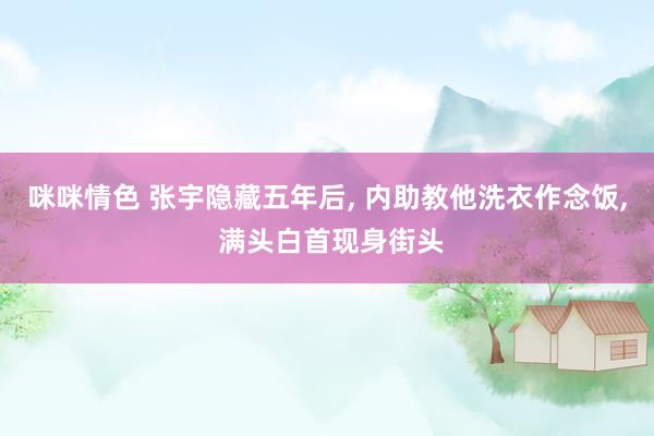 咪咪情色 张宇隐藏五年后, 内助教他洗衣作念饭, 满头白首现