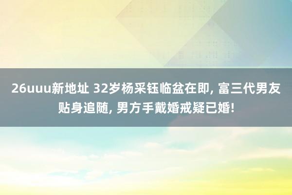 26uuu新地址 32岁杨采钰临盆在即, 富三代男友贴身追随